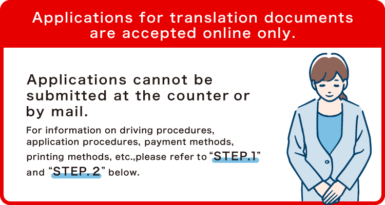 Applications for translation documents are accepted online only. Applications cannot be submitted at the counter or by mail. For information on driving procedures, application procedures, payment methods, printing methods, etc., please refer to “STEP.1” and “STEP.2”below.