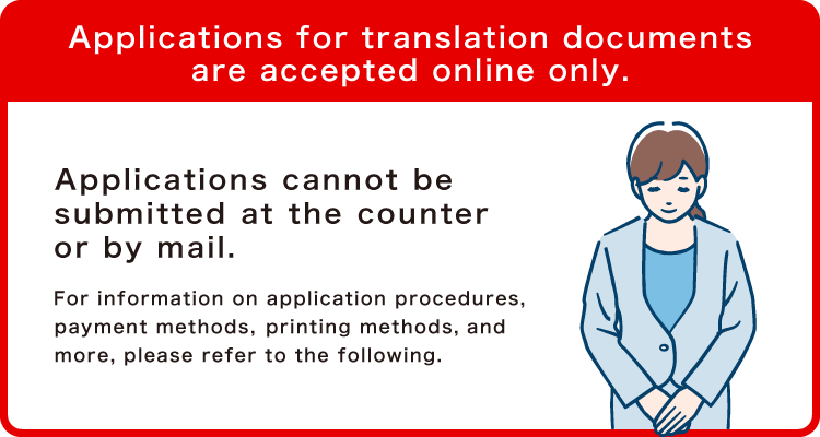 Applications for translation documents are accepted online only. Applications cannot be submitted at the counter or by mail. For information on application procedures, payment methods, printing methods, and more, please refer to the following.