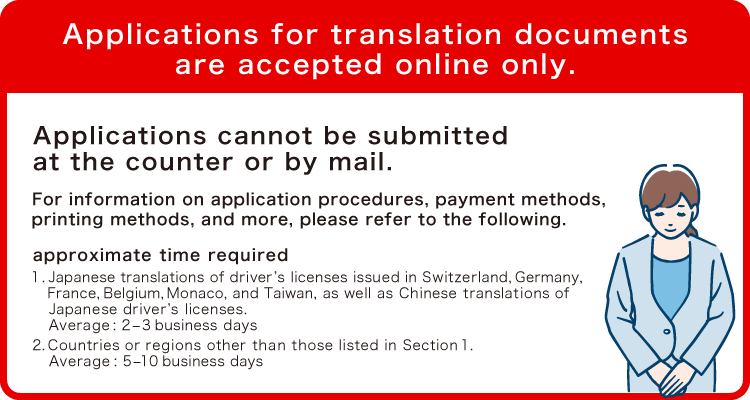 Applications for translation documents are accepted online only.Applications cannot be submitted at the counter or by mail.For information on application procedures, payment methods, printing methods, and more, please refer to the following.1. Japanese translations of driver’s licenses issued in Switzerland, Germany, France, Belgium, Monaco, and Taiwan, as well as Chinese translations of Japanese driver’s licenses. Average: 2–3 business days2. Countries or regions other than those listed in Section 1.Average: 5–10 business days.