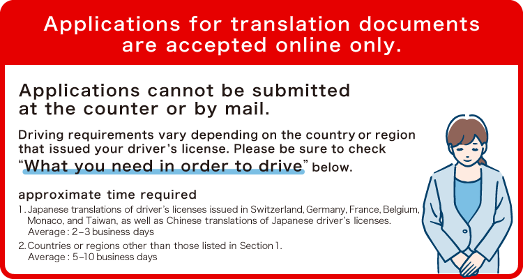 Applications for translation documents are accepted online only. Applications cannot be submitted at the counter or by mail. Driving requirements vary depending on the country or region that issued your driver’s license. Please be sure to check “What you need in order to drive” below. 1.Japanese translations of driver’s licenses issued in Switzerland, Germany, France, Belgium, Monaco, and Taiwan, as well as Chinese translations of Japanese driver’s licenses. Average: 2–3 business days 2. Countries or regions other than those listed in Section 1. Average: 5–10 business days.